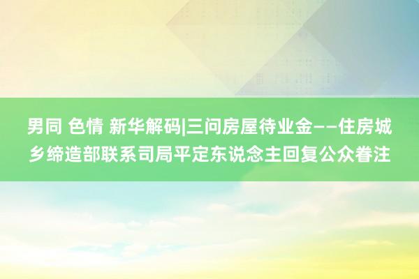 男同 色情 新华解码|三问房屋待业金——住房城乡缔造部联系司局平定东说念主回复公众眷注