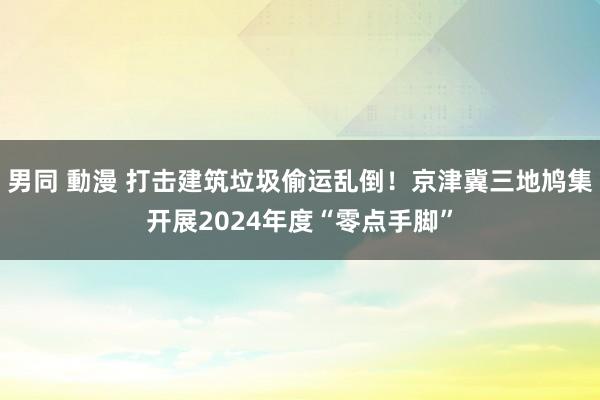 男同 動漫 打击建筑垃圾偷运乱倒！京津冀三地鸠集开展2024年度“零点手脚”