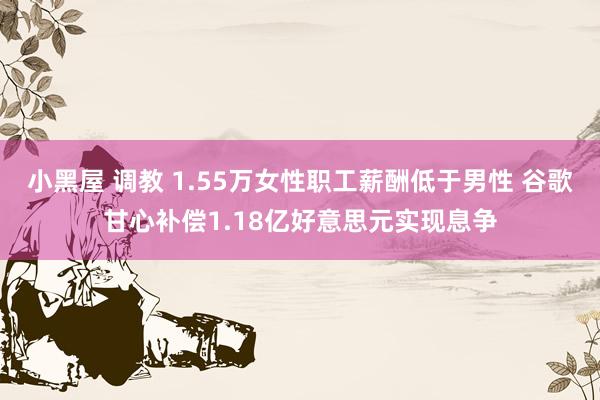 小黑屋 调教 1.55万女性职工薪酬低于男性 谷歌甘心补偿1.18亿好意思元实现息争