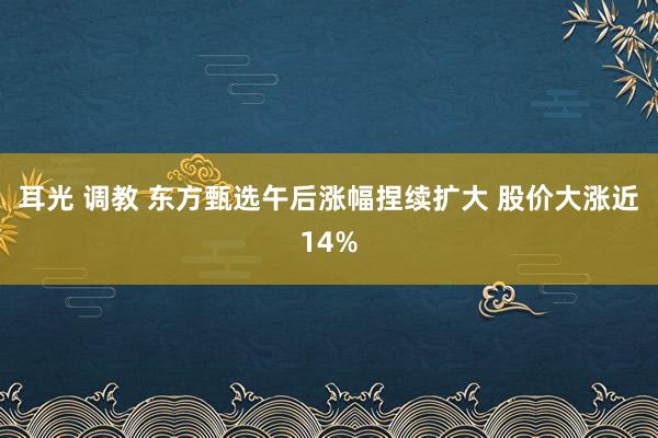 耳光 调教 东方甄选午后涨幅捏续扩大 股价大涨近14%