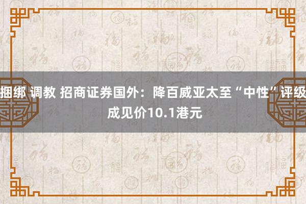 捆绑 调教 招商证券国外：降百威亚太至“中性”评级 成见价10.1港元