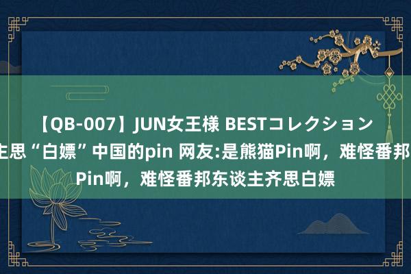 【QB-007】JUN女王様 BESTコレクション 张雨霏:有东谈主思“白嫖”中国的pin 网友:是熊猫Pin啊，难怪番邦东谈主齐思白嫖