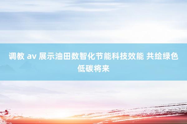 调教 av 展示油田数智化节能科技效能 共绘绿色低碳将来