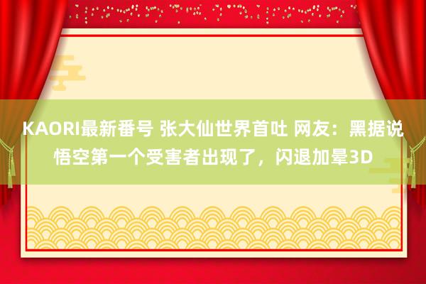 KAORI最新番号 张大仙世界首吐 网友：黑据说悟空第一个受害者出现了，闪退加晕3D