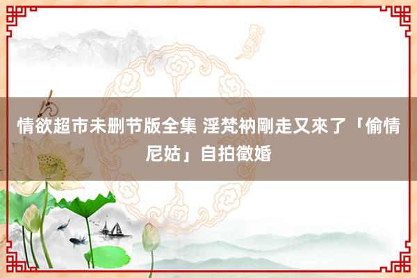 情欲超市未删节版全集 淫梵衲剛走　又來了「偷情尼姑」自拍徵婚