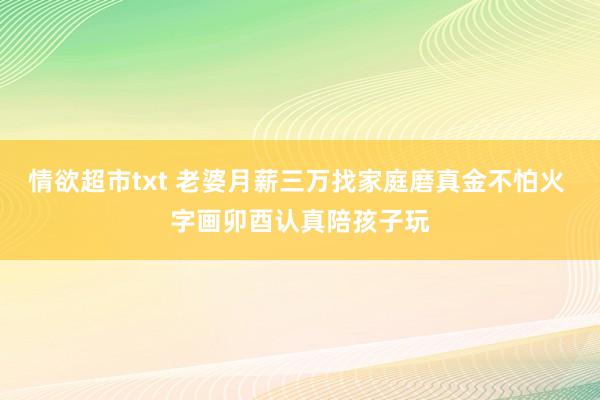 情欲超市txt 老婆月薪三万找家庭磨真金不怕火 字画卯酉认真陪孩子玩