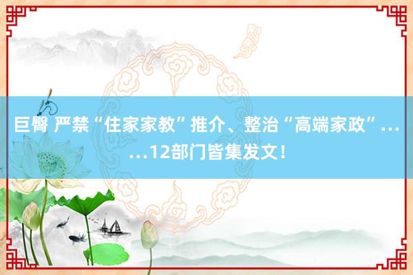 巨臀 严禁“住家家教”推介、整治“高端家政”……12部门皆集发文！