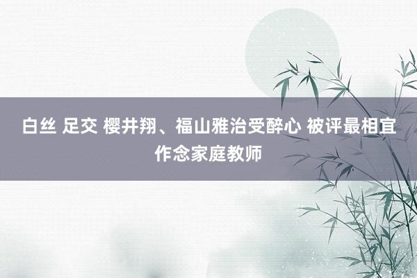 白丝 足交 樱井翔、福山雅治受醉心 被评最相宜作念家庭教师