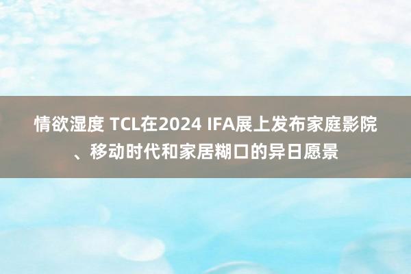 情欲湿度 TCL在2024 IFA展上发布家庭影院、移动时代和家居糊口的异日愿景