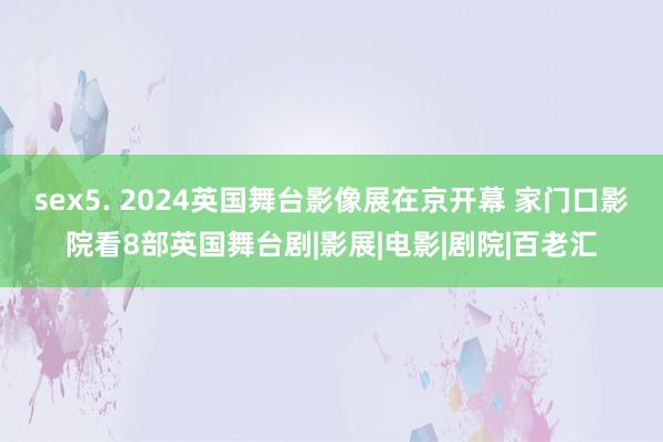 sex5. 2024英国舞台影像展在京开幕 家门口影院看8部英国舞台剧|影展|电影|剧院|百老汇