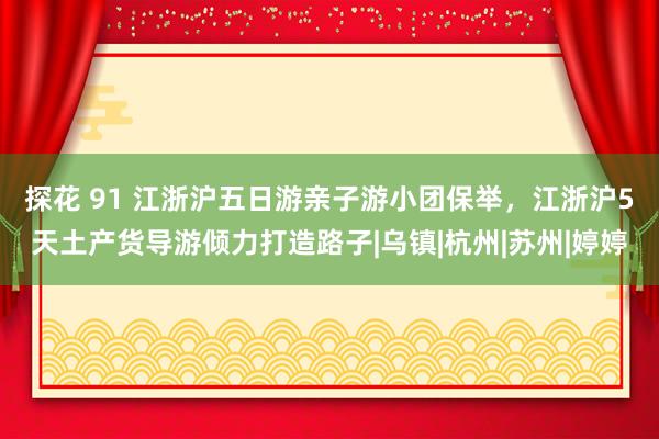 探花 91 江浙沪五日游亲子游小团保举，江浙沪5天土产货导游倾力打造路子|乌镇|杭州|苏州|婷婷