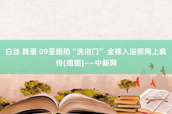 白丝 跳蛋 09亚姐陷“洗浴门” 全裸入浴照网上疯传(组图)——中新网