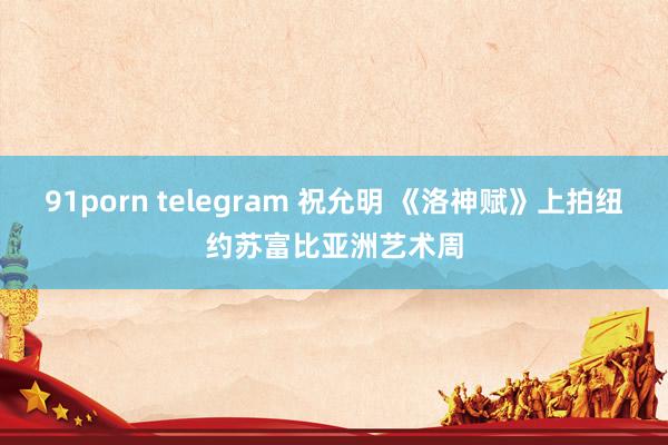 91porn telegram 祝允明 《洛神赋》上拍纽约苏富比亚洲艺术周