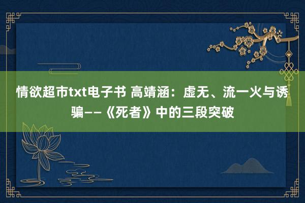 情欲超市txt电子书 高靖涵：虚无、流一火与诱骗——《死者》中的三段突破