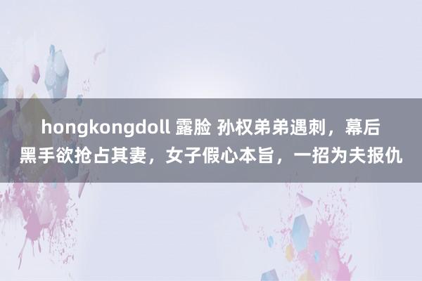 hongkongdoll 露脸 孙权弟弟遇刺，幕后黑手欲抢占其妻，女子假心本旨，一招为夫报仇