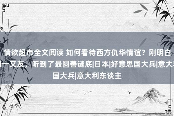 情欲超市全文阅读 如何看待西方仇华情谊？刚明白个意大利一又友，听到了最圆善谜底|日本|好意思国大兵|意大利东谈主