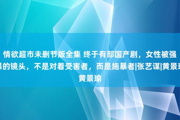 情欲超市未删节版全集 终于有部国产剧，女性被强暴的镜头，不是对着受害者，而是施暴者|张艺谋|黄景瑜