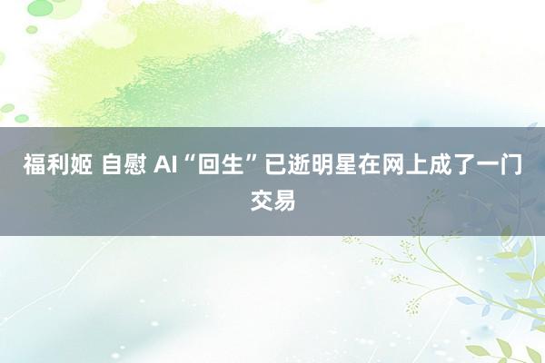 福利姬 自慰 AI“回生”已逝明星在网上成了一门交易