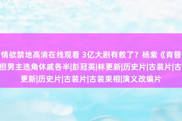 情欲禁地高清在线观看 3亿大剧有救了？杨紫《青簪行》无谓AI换脸，但男主选角休戚各半|彭冠英|林更新|历史片|古装片|古装束相|演义改编片